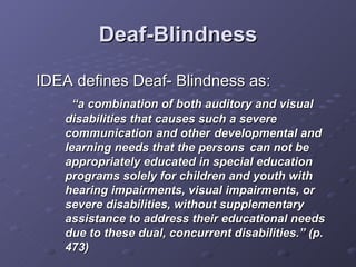 Deaf-Blindness IDEA defines Deaf- Blindness as:  “ a combination of both auditory and visual disabilities that causes such a severe communication and other  developmental and learning needs that the persons  can not be appropriately educated in special education programs solely for children and youth with hearing impairments, visual impairments, or severe disabilities, without supplementary assistance to address their educational needs due to these dual, concurrent disabilities.” (p. 473) 