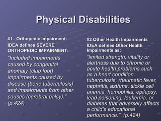 Physical Disabilities #1.  Orthopedic Impairment: IDEA defines SEVERE ORTHOPEDIC IMPAIRMENT: “ Included impairments caused by congenital anomaly (club foot) impairments caused by disease (bone tuberculosis) and impairments from other causes (cerebral palsy).” (p.424) #2 Other Health Impairments IDEA defines Other Health Impairments as: “ limited strength, vitality or alertness due to chronic or acute health problems such as a heart condition, tuberculosis, rheumatic fever, nephritis, asthma, sickle cell anemia, hemophilia, epilepsy, lead poisoning, leukemia, or diabetes that adversely affects a child’s educational performance.”  (p.424) 