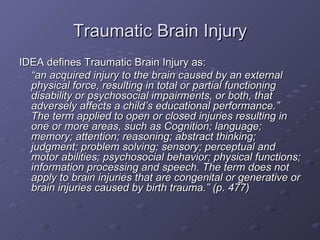 Traumatic Brain Injury IDEA defines Traumatic Brain Injury as: “ an acquired injury to the brain caused by an external physical force, resulting in total or partial functioning disability or psychosocial impairments, or both, that adversely affects a child’s educational performance.”  The term applied to open or closed injuries resulting in one or more areas, such as Cognition; language; memory; attention; reasoning; abstract thinking; judgment; problem solving; sensory; perceptual and motor abilities; psychosocial behavior; physical functions; information processing and speech. The term does not apply to brain injuries that are congenital or generative or brain injuries caused by birth trauma.” (p. 477) 