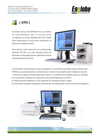 Englobe Technologies and Systems, S.L.
C/ López de Hoyos, 327 Madrid-28043, (España)
Tel. + (34) 917 489 222 Fax + (34) 917 489 224


...........................................................................................................................................................................................................




                            [ GRS ]

          El monitor de bus 1553 BM-GSA-01 es un sistema
          de instrumentación para la monitorización
          y grabación de buses digitales MIL-STD-1553B
          tanto embarcados en avión como dispuestos en
          bancos de ensayos en tierra.


          Este monitor está construido con componentes
          estándar PC/104 y ha sido diseñado para ser
          fácilmente configurable para los diferentes aviones
          de flota del Ejército del Aire.




          La información monitorizada en vuelo es grabada en una memoria de estado sólido portátil de tipo
          PCMCIA que puede extraerse o introducirse en monitor de bus estando este instalado en el avión
           a través de la abertura frontal practicada al efecto. La sustitución de la tarjeta puede ser realizada
          por una persona y eltiempo de sustitución es de aproximadamente un minuto.
          El sistema admite PCMCIAs con una capacidad de 128 Kbytes hasta 1 Gbyte.
          En esta última se pueden almacenar la información correspondiente a más de 8 horas de grabación.




                                                                                                                                                                       www.englobe-tec.com
 