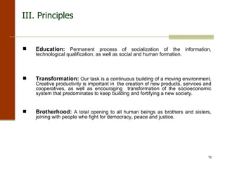 Education:   Permanent process of socialization of the information, technological qualification, as well as social and human formation.  Transformation:   Our task is a continuous building of a moving environment. Creative productivity is important in  the creation of new products, services and cooperatives, as well as encouraging  transformation of the socioeconomic system that predominates to keep building and fortifying a new society. Brotherhood:   A total opening to all human beings as brothers and sisters, joining with people who fight for democracy, peace and justice. III. Principles 