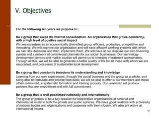 For the following ten years we propose to: Be a group that keeps its internal consolidation. An organization that grows constantly, with a high level of positive social impact   We see ourselves as an economically diversified group, efficient, productive, competitive and innovating. We will improve our organization and will have efficient working systems with which we can take decisions and then, implement them. We will have at our disposal our own financing system and a network of commercial channels for our social  businesses. Our technology development centres and market studies will permit us to orientate investment appropriately. Through all this, we will be able to generate a better quality of life for all those with whom we are associated, and processes of sustainable local development. Be a group that constantly broadens its understanding and knowledge   Learning from our own experiences, through the social business and the group as a whole, and being able to formulate and provide feed-back; we will be able to offer to our members and those others interested, a systematic formation and training process. Our university will produce partners that are empowered and with full commitment. Be a group that is well positioned nationally and internationally   The group proposes to be a key speaker for cooperative organizations at national and international levels in both the private and public spheres. We have good relations with a diversity of national bodies and organizations and cooperate with them closely. We also are active at international forums. V. Objectives  