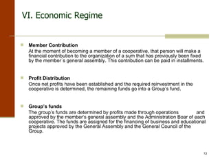 VI. Economic Regime Member Contribution   At the moment of becoming a member of a cooperative, that person will make a financial contribution to the organization of a sum that has previously been fixed by the member´s general assembly. This contribution can be paid in installments. Profit Distribution   Once net profits have been established and the required reinvestment in the cooperative is determined, the remaining funds go into a Group’s fund. Group’s funds   The group’s funds are determined by profits made through operations  and approved by the member’s general assembly and the Administration Boar of each cooperative. The funds are assigned for the financing of business and educational projects approved by the General Assembly and the General Council of the Group.   