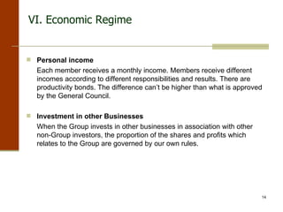 VI. Economic Regime Personal income Each member receives a monthly income. Members receive different incomes according to different responsibilities and results. There are productivity bonds. The difference can’t be higher than what is approved by the General Council. Investment in other Businesses When the Group invests in other businesses in association with other non-Group investors, the proportion of the shares and profits which relates to the Group are governed by our own rules. 
