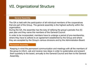 VII.  Organizational Structure The GA is held with the participation of all individual members of the cooperatives that are part of the Group. The general assembly is the highest authority within the organization. During the GA, the assembly has the duty of ratifying the group’s periodic five (5) year plan and they name the members of the General Council. In order to be incorporated, members have to undergo a period of pre-membership, where they have to adhere to an agreement established by the Group and where they are accepted by the Group’s various divisions and by the Administration Board.   General Assembly Permanent Assembly Keeping in mind the permanent communication and meetings with all the members of the group to inform, ask and receive new ideas in order to systematize and present them quarterly to the board, annually to the General Council and then to the General Assembly. 