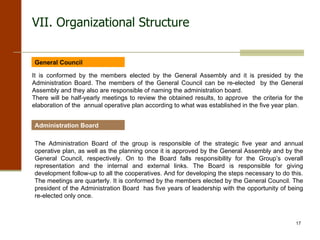 VII. Organizational Structure General Council It is conformed by the members elected by the General Assembly and it is presided by the Administration Board. The members of the General Council can be re-elected  by the General Assembly and they also are responsible of naming the administration board. There will be half-yearly meetings to review the obtained results, to approve  the criteria for the elaboration of the  annual operative plan according to what was established in the five year plan.  Administration Board The Administration Board of the group is responsible of the strategic five year and annual operative plan, as well as the planning once it is approved by the General Assembly and by the General Council, respectively. On to the Board falls responsibility for the Group’s overall representation and the internal and external links. The Board is responsible for giving development follow-up to all the cooperatives. And for developing the steps necessary to do this.  The meetings are quarterly. It is conformed by the members elected by the General Council. The president of the Administration Board  has five years of leadership with the opportunity of being re-elected only once. 