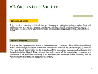 VII. Organizational Structure Consulting Council This council incorporates individuals that are distinguished by their experience and professional abilities, whom provide the necessary guidance that allows the Group to achieve its objectives and goals. The Consulting Councils members are invited and approved by the Administration Board. Sectoral divisions There are five representative teams of the cooperative companies of the different activities or areas: Industrial-agro industrial production, commercial, financial, educative and group services.  They are directly responsible for the evaluation of the businesses management and report it to the Administration Board. They optimize the performance of the cooperative companies and collaborate in its operation according to the business plan approved by the Assembly and the Administration Board of each cooperative company 