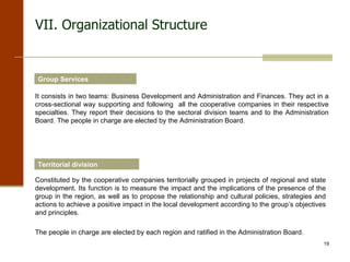 VII. Organizational Structure Group Services It consists in two teams: Business Development and Administration and Finances. They act in a cross-sectional way supporting and following  all the cooperative companies in their respective specialties. They report their decisions to the sectoral division teams and to the Administration Board. The people in charge are elected by the Administration Board. Territorial division Constituted by the cooperative companies territorially grouped in projects of regional and state development. Its function is to measure the impact and the implications of the presence of the group in the region, as well as to propose the relationship and cultural policies, strategies and actions to achieve a positive impact in the local development according to the group’s objectives and principles.  The people in charge are elected by each region and ratified in the Administration Board. 
