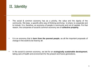 II. Identity The social & common economy has as a priority, the value and the dignity of the community. We keep  a specific ethic way of thinking and living:  to share, to cooperate and to include. It is, therefore, an economy of people in community and not of capitals. For that reason, the companies of social & common economy are of  collective property . It is an economy that is  born from the poorest people , as all the important proposals of change in the world to be lived by all. In the social & common economy, we bet for an  ecologically sustainable development , taking care of health and environment for the present and future generations. 