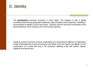 II. Identity The  globalization  enriches humanity in many fields. The problem is that a global movement that reduces geographic distances, also increases social distances  resulting in concentration of wealth in just a few hands.  Social & common economy contributes to the democratization of the economy and to the social cohesion. Social & common economy must be understood as a social force to fight   for an alternative model of development in all environments and levels, from the local to the global, for the construction of a world that truly is for everyone, allowing a life with justice, dignity, solidarity and democracy. 