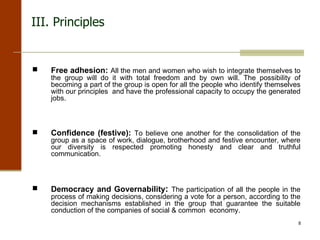 Free adhesion:   All the men and women who wish to integrate themselves to the group will do it with total freedom and by own will. The possibility of becoming a part of the group is open for all the people who identify themselves with our principles  and have the professional capacity to occupy the generated jobs. Confidence (festive):   To believe one another for the consolidation of the group as a space of work, dialogue, brotherhood and festive encounter, where our diversity is respected promoting honesty and clear and truthful communication. Democracy and Governability :  The participation of all the people in the process of making decisions, considering a vote for a person, according to the decision mechanisms established in the group that guarantee the suitable conduction of the companies of social & common  economy. III.  Principles 