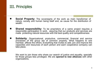 Social Property:  The sovereignty of the work as main transformer of  nature, society and human being itself and, as cause for the distribution of  wealth.  Shared responsibility:  To be proprietors of a same project requires a responsible participation in work,  assuring that our products and services are made  protecting natural resources with the best quality and competitiveness Solidarity :  Organizational, productive, commercial, financial and service processes of the group are of common property. What happens to one member, affects the others. Everything that invites to add, join and improve the capacities and resources of each person and each cooperative company can take place. We want to join those who share our search of justice and equality, specially for those groups less privileged. We are  opened to new alliances  with other organizations. III. Principles 