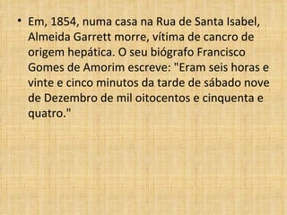 Em, 1854, numa casa na Rua de Santa Isabel, Almeida Garrett morre, vítima de cancro de origem hepática. O seu biógrafo Francisco Gomes de Amorim escreve: "Eram seis horas e vinte e cinco minutos da tarde de sábado nove de Dezembro de mil oitocentos e cinquenta e quatro." 