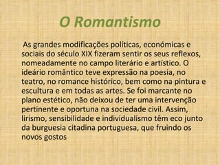 O Romantismo As grandes modificações políticas, económicas e sociais do século XIX fizeram sentir os seus reflexos, nomeadamente no campo literário e artístico. O ideário romântico teve expressão na poesia, no teatro, no romance histórico, bem como na pintura e escultura e em todas as artes. Se foi marcante no plano estético, não deixou de ter uma intervenção pertinente e oportuna na sociedade civil. Assim, lirismo, sensibilidade e individualismo têm eco junto da burguesia citadina portuguesa, que fruindo os novos gostos 