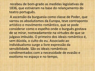 recebeu de bom-grado as medidas legislativas de 1836, que estiveram na base do relançamento do teatro português. A ascensão da burguesia como classe de Poder, que varreu os absolutismos da Europa, teve contraponto artístico o movimento romântico, que se pode considerar como o espelho onde o burguês gostava de se mirar, nomeadamente na virtudes de que se julgava imbuído. O primeiro dos ideais romântico é, sem dúvida, o culto do eu. Associado ao individualismo surge a livre expressão da sensibilidade. São os ideais românticos condimentados com a necessidade de evasão e exotismo no espaço e no tempo,  