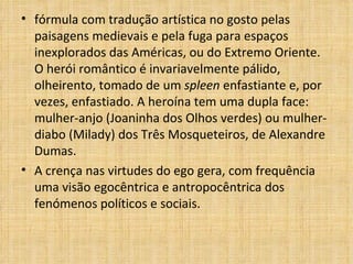 fórmula com tradução artística no gosto pelas paisagens medievais e pela fuga para espaços inexplorados das Américas, ou do Extremo Oriente. O herói romântico é invariavelmente pálido, olheirento, tomado de um  spleen  enfastiante e, por vezes, enfastiado. A heroína tem uma dupla face: mulher-anjo (Joaninha dos Olhos verdes) ou mulher-diabo (Milady) dos Três Mosqueteiros, de Alexandre Dumas. A crença nas virtudes do ego gera, com frequência uma visão egocêntrica e antropocêntrica dos fenómenos políticos e sociais.  