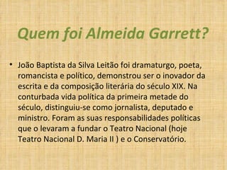 Quem foi Almeida Garrett? João Baptista da Silva Leitão foi dramaturgo, poeta, romancista e político, demonstrou ser o inovador da escrita e da composição literária do século XIX. Na conturbada vida política da primeira metade do século, distinguiu-se como jornalista, deputado e ministro. Foram as suas responsabilidades políticas que o levaram a fundar o Teatro Nacional (hoje Teatro Nacional D. Maria II ) e o Conservatório. 