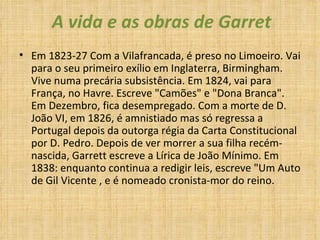 A vida e as obras de Garret Em 1823-27 Com a Vilafrancada, é preso no Limoeiro. Vai para o seu primeiro exílio em Inglaterra, Birmingham. Vive numa precária subsistência. Em 1824, vai para França, no Havre. Escreve "Camões" e "Dona Branca". Em Dezembro, fica desempregado. Com a morte de D. João VI, em 1826, é amnistiado mas só regressa a Portugal depois da outorga régia da Carta Constitucional por D. Pedro. Depois de ver morrer a sua filha recém-nascida, Garrett escreve a Lírica de João Mínimo. Em 1838: enquanto continua a redigir leis, escreve "Um Auto de Gil Vicente , e é nomeado cronista-mor do reino.    