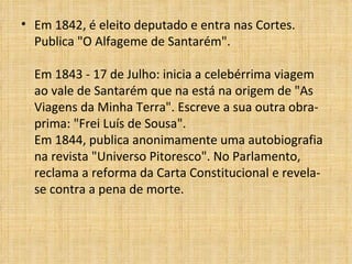 Em 1842, é eleito deputado e entra nas Cortes. Publica "O Alfageme de Santarém".  Em 1843 - 17 de Julho: inicia a celebérrima viagem ao vale de Santarém que na está na origem de "As Viagens da Minha Terra". Escreve a sua outra obra-prima: "Frei Luís de Sousa".  Em 1844, publica anonimamente uma autobiografia na revista "Universo Pitoresco". No Parlamento, reclama a reforma da Carta Constitucional e revela-se contra a pena de morte. 