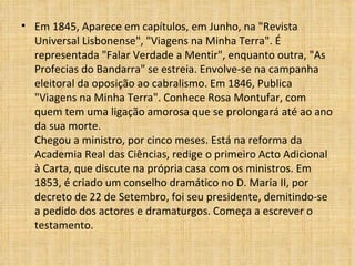 Em 1845, Aparece em capítulos, em Junho, na "Revista Universal Lisbonense", "Viagens na Minha Terra". É representada "Falar Verdade a Mentir", enquanto outra, "As Profecias do Bandarra" se estreia. Envolve-se na campanha eleitoral da oposição ao cabralismo. Em 1846, Publica "Viagens na Minha Terra". Conhece Rosa Montufar, com quem tem uma ligação amorosa que se prolongará até ao ano da sua morte.  Chegou a ministro, por cinco meses. Está na reforma da Academia Real das Ciências, redige o primeiro Acto Adicional à Carta, que discute na própria casa com os ministros. Em 1853, é criado um conselho dramático no D. Maria II, por decreto de 22 de Setembro, foi seu presidente, demitindo-se a pedido dos actores e dramaturgos. Começa a escrever o testamento.  