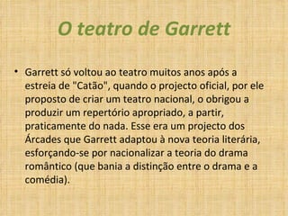 O teatro de Garrett Garrett só voltou ao teatro muitos anos após a estreia de "Catão", quando o projecto oficial, por ele proposto de criar um teatro nacional, o obrigou a produzir um repertório apropriado, a partir, praticamente do nada. Esse era um projecto dos Árcades que Garrett adaptou à nova teoria literária, esforçando-se por nacionalizar a teoria do drama romântico (que bania a distinção entre o drama e a comédia).  