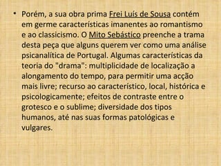Porém, a sua obra prima  Frei Luís de Sousa  contém em germe características imanentes ao romantismo e ao classicismo. O  Mito Sebástico  preenche a trama desta peça que alguns querem ver como uma análise psicanalítica de Portugal. Algumas características da teoria do "drama": multiplicidade de localização a alongamento do tempo, para permitir uma acção mais livre; recurso ao característico, local, histórica e psicologicamente; efeitos de contraste entre o grotesco e o sublime; diversidade dos tipos humanos, até nas suas formas patológicas e vulgares. 