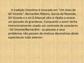 A tradição Vicentina é invocada em "Um Auto de Gil Vicente". Bernardim Ribeiro, Garcia de Resende, Gil Vicente e o rei D.Manuel vêm à ribalta a evocar um passado de grandezas. Conquanto a autor tenha intencionalmente visado um contraste de caracteres - Gil Vicente/Bernardim - as pessoas e seus problemas não passam de motivos decorativos deste espectáculo todo exterior.   