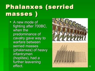 Phalanxes (serried masses ) A new mode of fighting after 700BC, when the predominance of cavalry gave way to warfare between serried masses (phalanxes) of heavy infantrymen (hoplites), had a further leavening effect. 