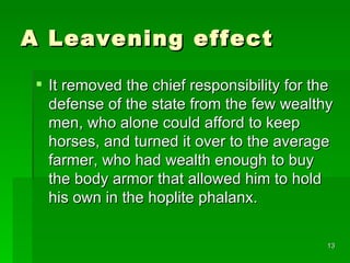 A Leavening effect It removed the chief responsibility for the defense of the state from the few wealthy men, who alone could afford to keep horses, and turned it over to the average farmer, who had wealth enough to buy the body armor that allowed him to hold his own in the hoplite phalanx. 