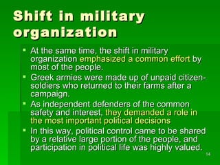 Shift in military organization At the same time, the shift in military organization  emphasized a common effort  by most of the people.  Greek armies were made up of unpaid citizen-soldiers who returned to their farms after a campaign.  As independent defenders of the common safety and interest,  they demanded a role in the most important political decisions In this way, political control came to be shared by a relative large portion of the people, and participation in political life was highly valued. 