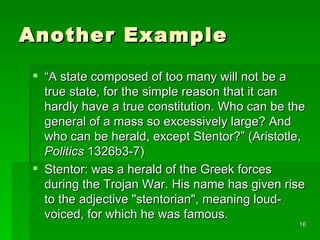 Another Example “ A state composed of too many will not be a true state, for the simple reason that it can hardly have a true constitution. Who can be the general of a mass so excessively large? And who can be herald, except Stentor?” (Aristotle,  Politics  1326b3-7) Stentor: was a herald of the Greek forces during the Trojan War. His name has given rise to the adjective "stentorian", meaning loud-voiced, for which he was famous.  