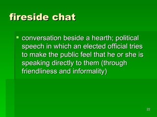 fireside chat conversation beside a hearth; political speech in which an elected official tries to make the public feel that he or she is speaking directly to them (through friendliness and informality)  