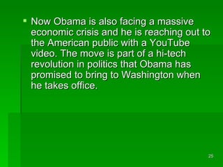 Now Obama is also facing a massive economic crisis and he is reaching out to the American public with a YouTube video. The move is part of a hi-tech revolution in politics that Obama has promised to bring to Washington when he takes office.  
