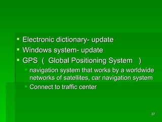 Electronic dictionary- update  Windows system- update GPS （ Global Positioning System  ） navigation system that works by a worldwide networks of satellites, car navigation system  Connect to traffic center 