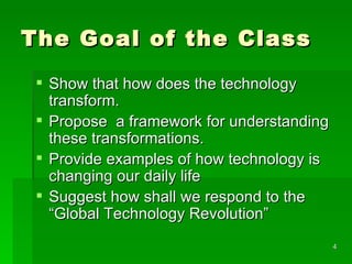 The Goal of the Class Show that how does the technology transform.  Propose  a framework for understanding these transformations. Provide examples of how technology is changing our daily life Suggest how shall we respond to the “Global Technology Revolution” 