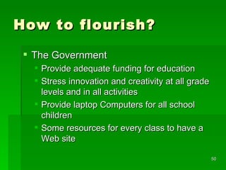 How to flourish? The Government Provide adequate funding for education Stress innovation and creativity at all grade levels and in all activities Provide laptop Computers for all school children Some resources for every class to have a Web site 