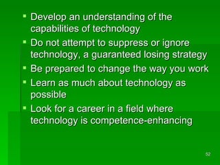 Develop an understanding of the capabilities of technology Do not attempt to suppress or ignore technology, a guaranteed losing strategy Be prepared to change the way you work Learn as much about technology as possible Look for a career in a field where technology is competence-enhancing 