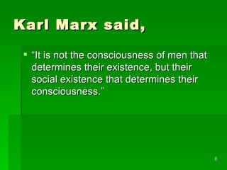 Karl Marx said,  “ It is not the consciousness of men that determines their existence, but their social existence that determines their consciousness.”  