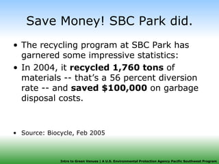 Save Money! SBC Park did. The recycling program at SBC Park has garnered some impressive statistics: In 2004, it  recycled 1,760 tons  of materials -- that’s a 56 percent diversion rate -- and  saved $100,000  on garbage disposal costs. Source: Biocycle, Feb 2005 