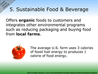 5. Sustainable Food & Beverage Offers  organic  foods to customers and integrates other environmental programs such as reducing packaging and buying food from  local farms .  Green  Venue  Criteria The average U.S. farm uses 3 calories of fossil fuel energy to produces 1 calorie of food energy. 