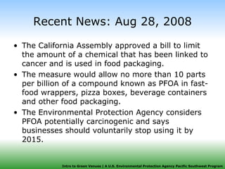 Recent News: Aug 28, 2008 The California Assembly approved a bill to limit the amount of a chemical that has been linked to cancer and is used in food packaging. The measure would allow no more than 10 parts per billion of a compound known as PFOA in fast-food wrappers, pizza boxes, beverage containers and other food packaging. The Environmental Protection Agency considers PFOA potentially carcinogenic and says businesses should voluntarily stop using it by 2015. 