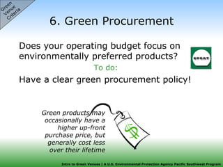 6. Green Procurement Does your operating budget focus on environmentally preferred products? To do: Have a clear green procurement policy! Green  Venue  Criteria Green products may occasionally have a higher up-front purchase price, but generally cost less over their lifetime 