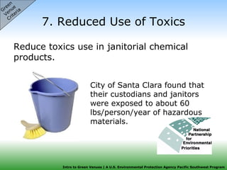7. Reduced Use of Toxics Reduce toxics use in janitorial chemical products.  Green  Venue  Criteria City of Santa Clara found that their custodians and janitors were exposed to about 60 lbs/person/year of hazardous materials.  