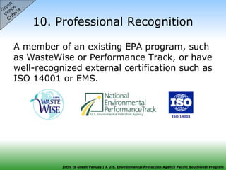 10. Professional Recognition A member of an existing EPA program, such as WasteWise or Performance Track, or have well-recognized external certification such as ISO 14001 or EMS.  Green  Venue  Criteria ISO 14001 