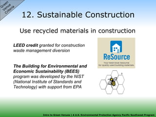12. Sustainable Construction Use recycled materials in construction  Green  Venue  Criteria LEED credit  granted for construction waste management diversion The Building for Environmental and Economic Sustainability (BEES)  program was developed by the NIST (National Institute of Standards and Technology) with support from EPA 