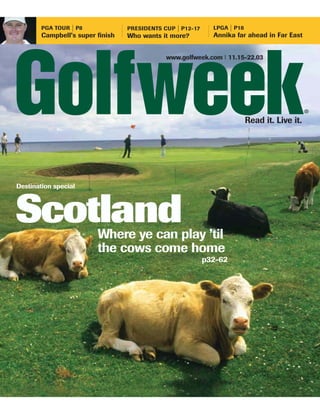 LPGA | P18
        PGA TOUR | P8             PRESIDENTS CUP | P12-17
                                                              Annika far ahead in Far East
        Campbell’s super finish   Who wants it more?


                                              www.golfweek.com I 11.15-22.03




                                                                                               ®
                                                                           Read it. Live it.




Destination special




Scotland                 Where ye can play ’til
                         the cows come home
                                                            p32-62
 