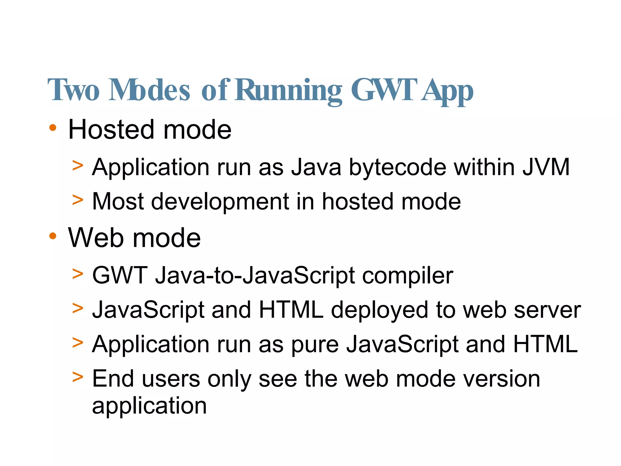 Two Modes of Running GWT App Hosted mode Application run as Java bytecode within JVM Most development in hosted mode Web mode GWT Java-to-JavaScript compiler JavaScript and HTML deployed to web server Application run as pure JavaScript and HTML End users only see the web mode version application 