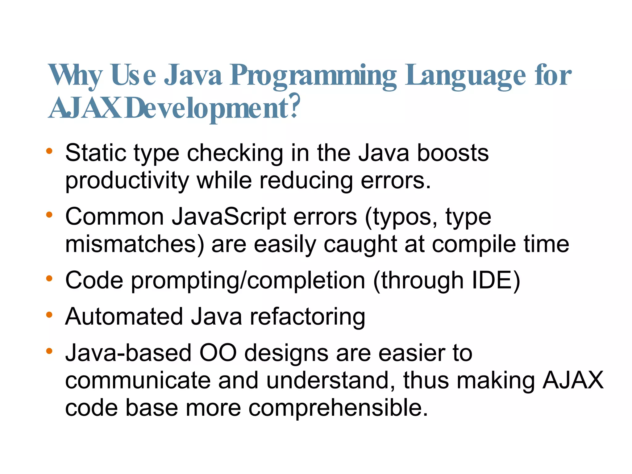Why Use Java Programming Language for AJAX Development? Static type checking in the Java boosts productivity while reducing errors. Common JavaScript errors (typos, type mismatches) are easily caught at compile time Code prompting/completion (through IDE)‏ Automated Java refactoring Java-based OO designs are easier to communicate and understand, thus making AJAX code base more comprehensible. 