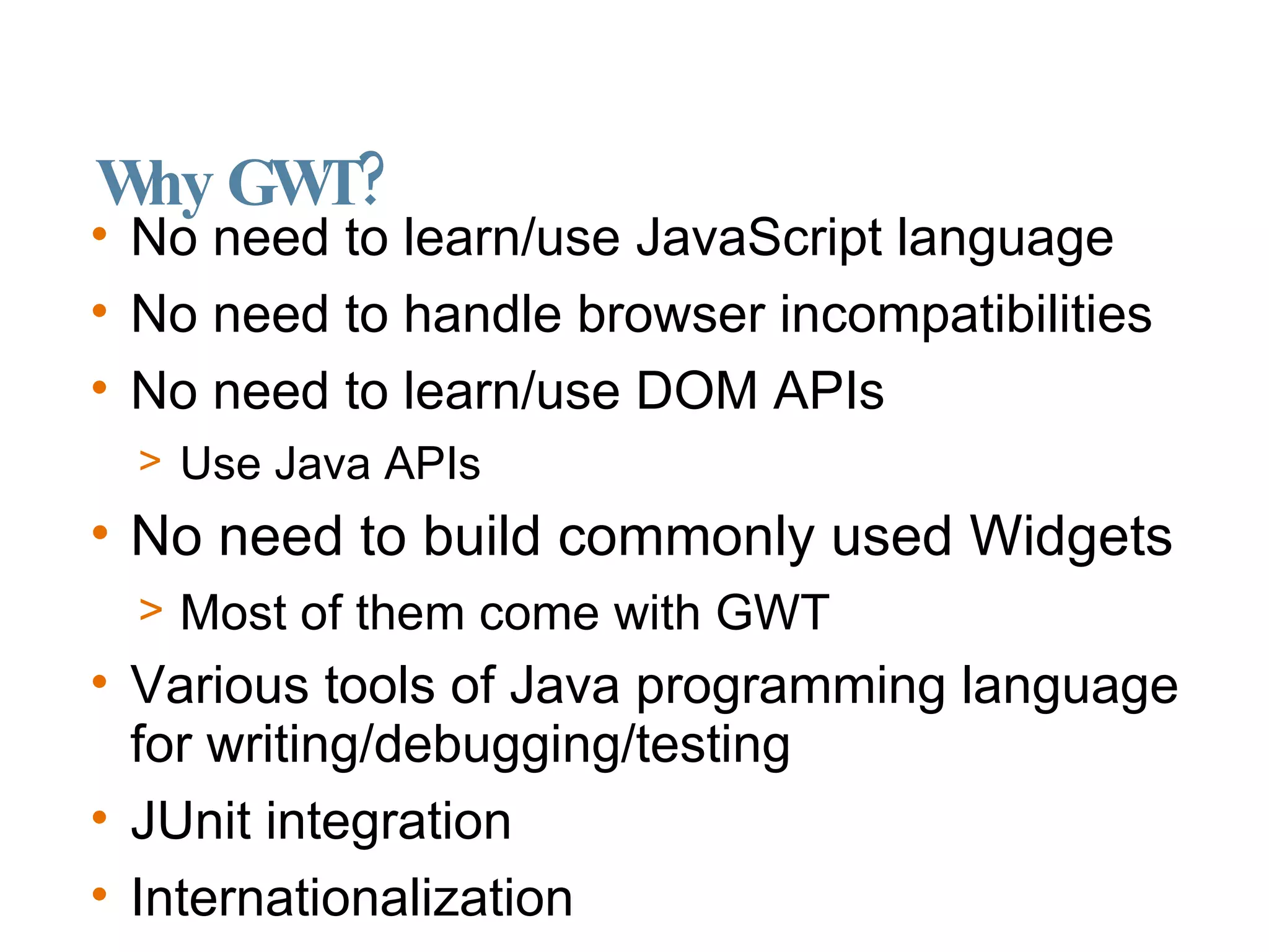 Why GWT? No need to learn/use JavaScript language No need to handle browser incompatibilities No need to learn/use DOM APIs Use Java APIs No need to build commonly used Widgets Most of them come with GWT Various tools of Java programming language for writing/debugging/testing JUnit integration Internationalization 