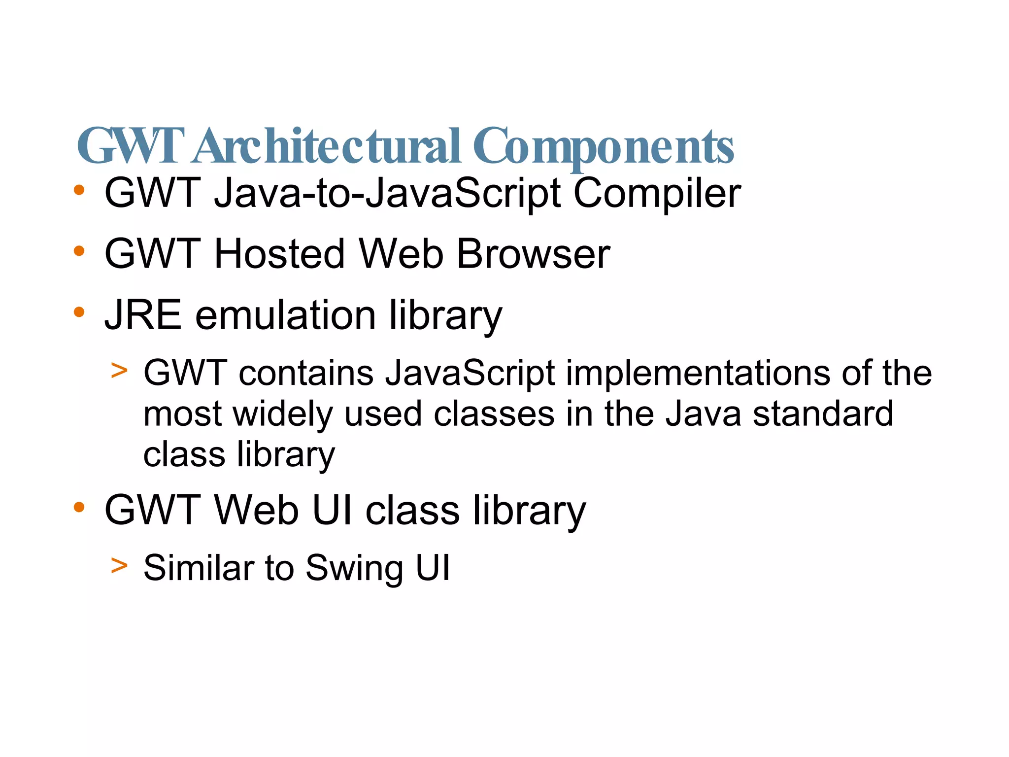 GWT Architectural Components GWT Java-to-JavaScript Compiler GWT Hosted Web Browser JRE emulation library GWT contains JavaScript implementations of the most widely used classes in the Java standard class library GWT Web UI class library Similar to Swing UI 